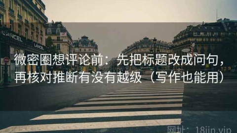 微密圈想评论前：先把标题改成问句，再核对推断有没有越级（写作也能用）