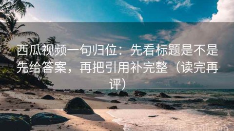 西瓜视频一句归位：先看标题是不是先给答案，再把引用补完整（读完再评）