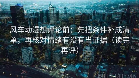 风车动漫想评论前：先把条件补成清单，再核对情绪有没有当证据（读完再评）