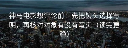 神马电影想评论前：先把镜头选择写明，再核对对象有没有写实（读完更稳）