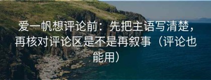 爱一帆想评论前：先把主语写清楚，再核对评论区是不是再叙事（评论也能用）