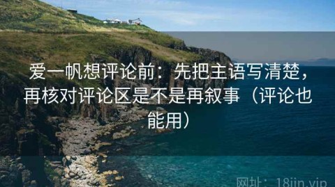 爱一帆想评论前：先把主语写清楚，再核对评论区是不是再叙事（评论也能用）