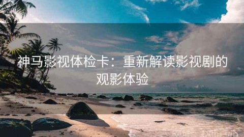 神马影视体检卡：重新解读影视剧的观影体验