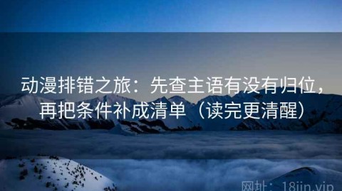 动漫排错之旅：先查主语有没有归位，再把条件补成清单（读完更清醒）