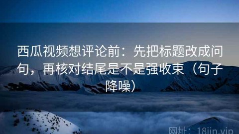西瓜视频想评论前：先把标题改成问句，再核对结尾是不是强收束（句子降噪）