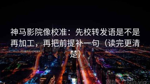 神马影院像校准：先校转发语是不是再加工，再把前提补一句（读完更清楚）