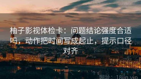柚子影视体检卡：问题结论强度合适吗，动作把时间写成起止，提示口径对齐