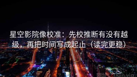 星空影院像校准：先校推断有没有越级，再把时间写成起止（读完更稳）