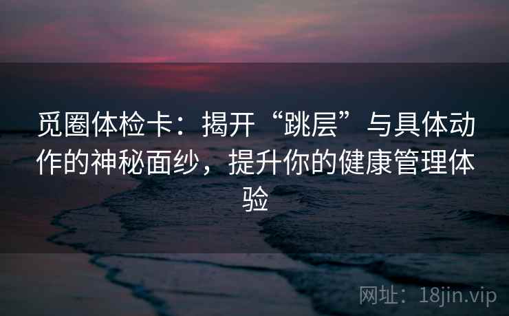 觅圈体检卡：揭开“跳层”与具体动作的神秘面纱，提升你的健康管理体验