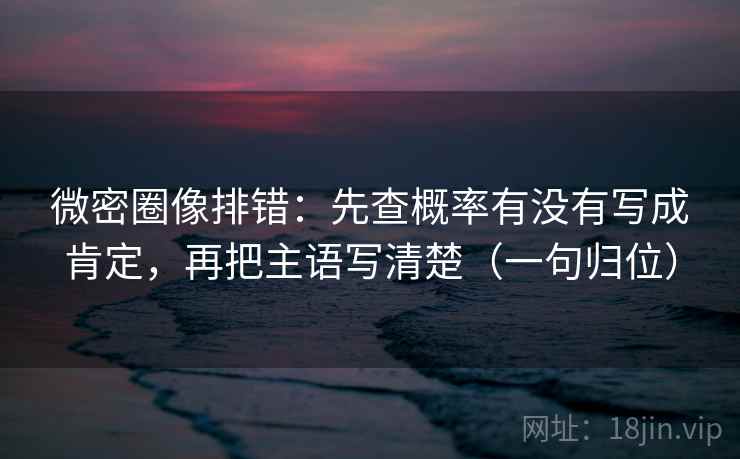 微密圈像排错：先查概率有没有写成肯定，再把主语写清楚（一句归位）