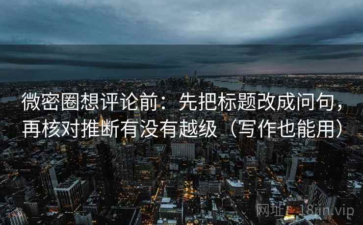 微密圈想评论前：先把标题改成问句，再核对推断有没有越级（写作也能用）