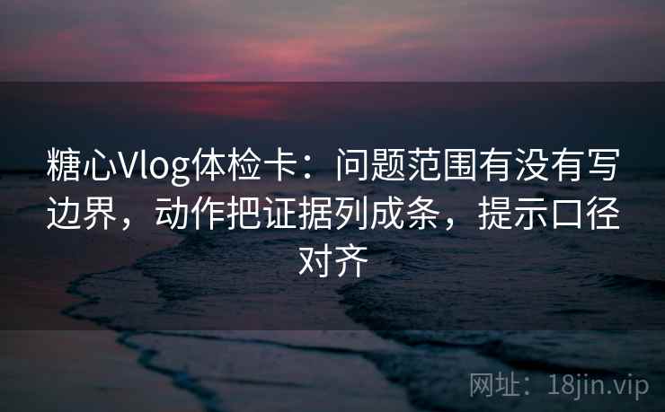 糖心Vlog体检卡：问题范围有没有写边界，动作把证据列成条，提示口径对齐