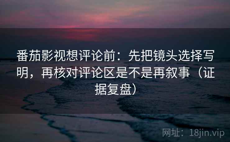 番茄影视想评论前：先把镜头选择写明，再核对评论区是不是再叙事（证据复盘）