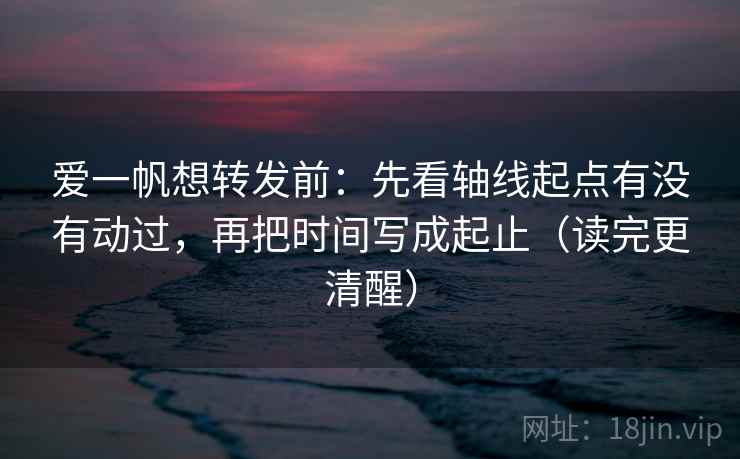 爱一帆想转发前：先看轴线起点有没有动过，再把时间写成起止（读完更清醒）