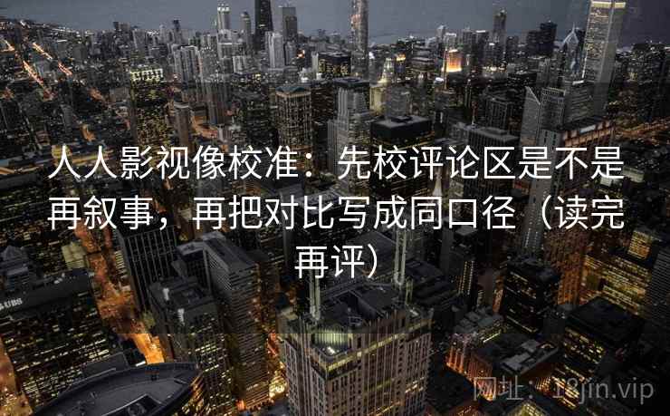 人人影视像校准：先校评论区是不是再叙事，再把对比写成同口径（读完再评）