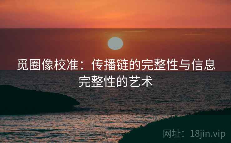 觅圈像校准：传播链的完整性与信息完整性的艺术