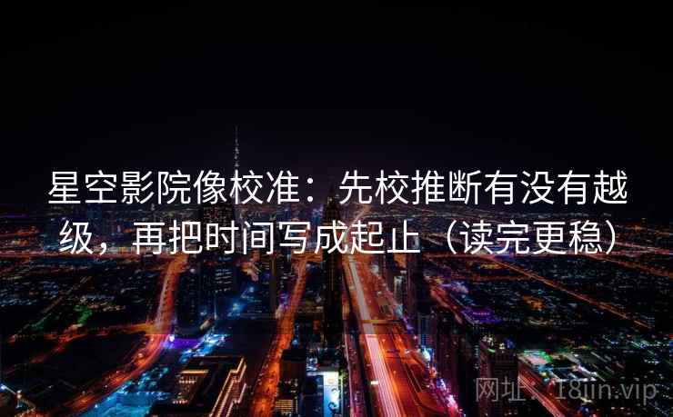 星空影院像校准：先校推断有没有越级，再把时间写成起止（读完更稳）