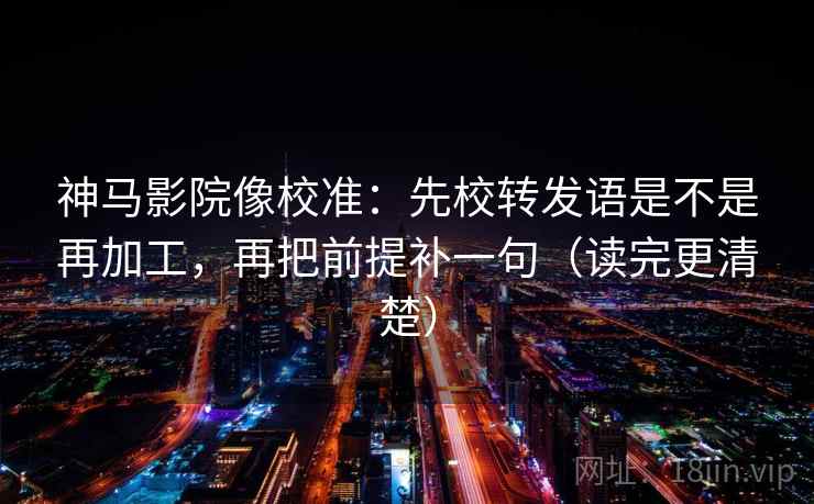 神马影院像校准：先校转发语是不是再加工，再把前提补一句（读完更清楚）