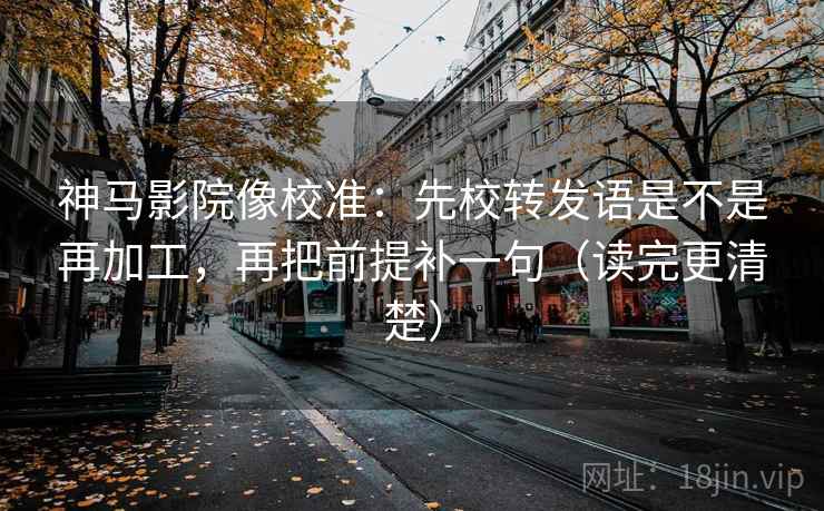 神马影院像校准：先校转发语是不是再加工，再把前提补一句（读完更清楚）