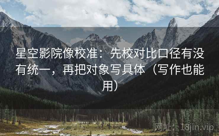 星空影院像校准：先校对比口径有没有统一，再把对象写具体（写作也能用）