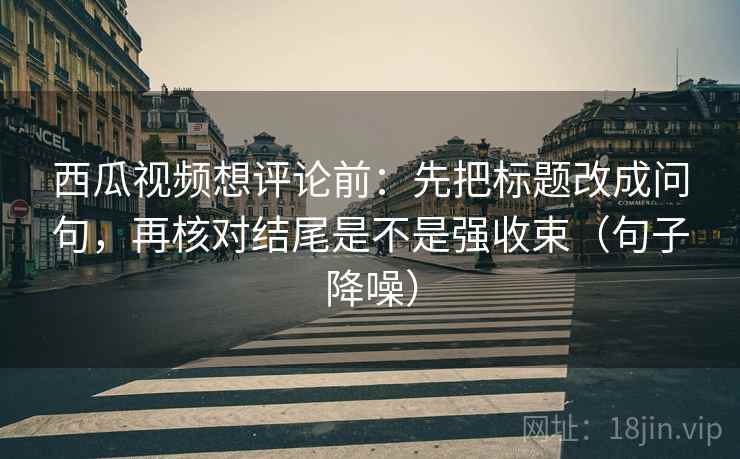 西瓜视频想评论前：先把标题改成问句，再核对结尾是不是强收束（句子降噪）