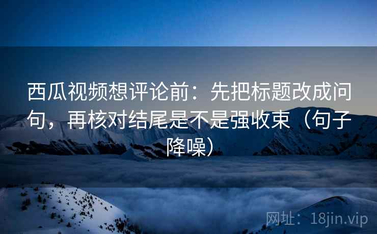 西瓜视频想评论前：先把标题改成问句，再核对结尾是不是强收束（句子降噪）
