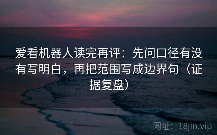 爱看机器人读完再评：先问口径有没有写明白，再把范围写成边界句（证据复盘）