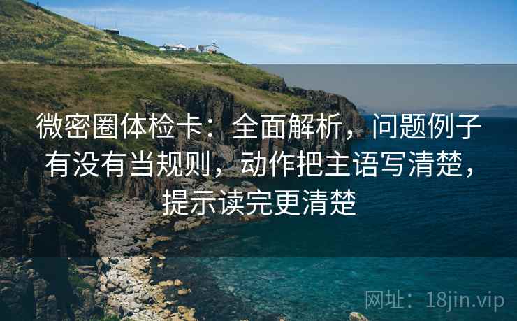 微密圈体检卡：全面解析，问题例子有没有当规则，动作把主语写清楚，提示读完更清楚