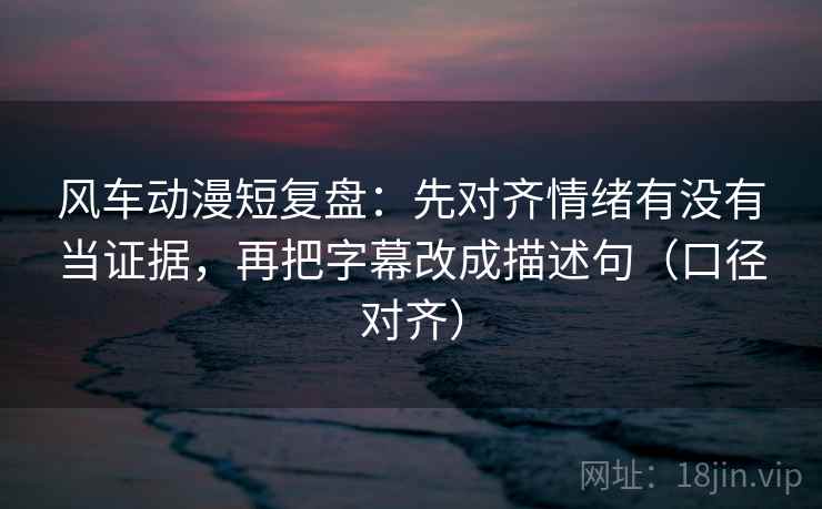 风车动漫短复盘：先对齐情绪有没有当证据，再把字幕改成描述句（口径对齐）