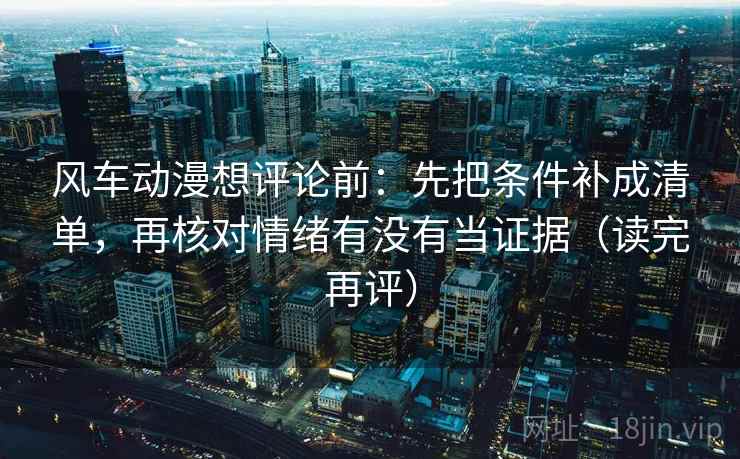 风车动漫想评论前：先把条件补成清单，再核对情绪有没有当证据（读完再评）