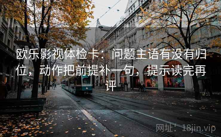 欧乐影视体检卡：问题主语有没有归位，动作把前提补一句，提示读完再评