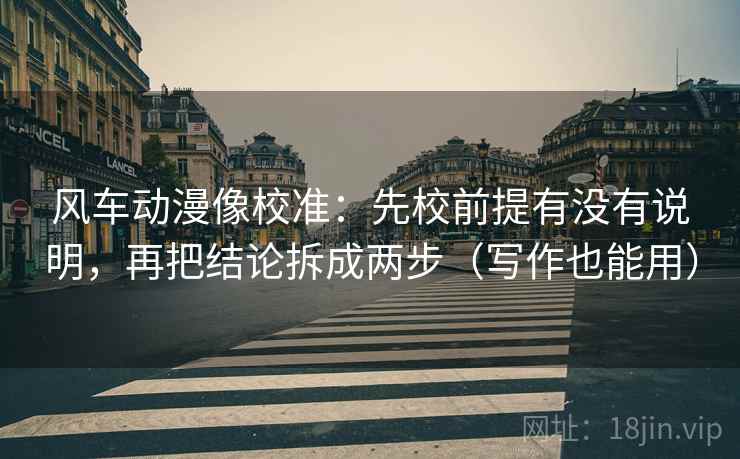 风车动漫像校准:先校前提有没有说明,再把结论拆成两步(写作也能用) 风车动漫像校准:先校前提有没有说明,再把结论拆成两步(写作也能用)