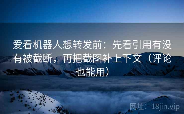爱看机器人想转发前：先看引用有没有被截断，再把截图补上下文（评论也能用）