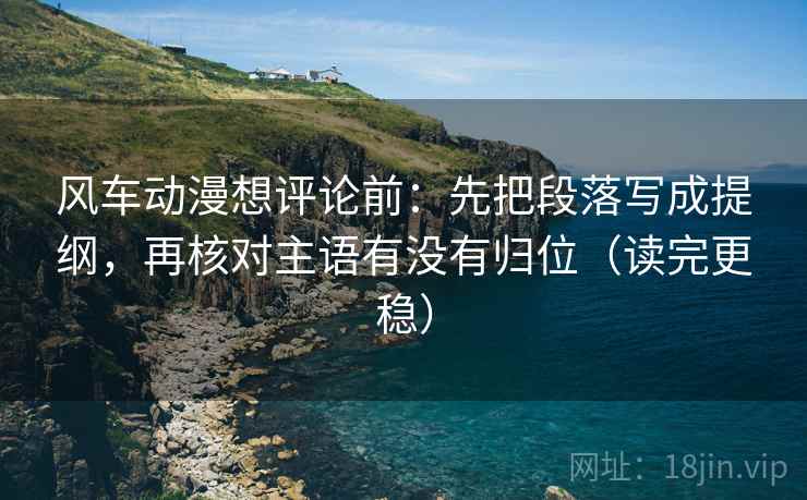风车动漫想评论前:先把段落写成提纲,再核对主语有没有归位(读完更稳) 风车动漫想评论前:先把段落写成提纲,再核对主语有没有归位(读完更稳)