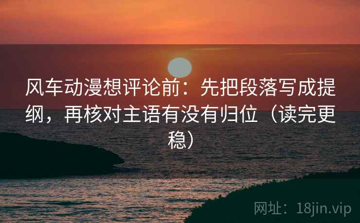 风车动漫想评论前:先把段落写成提纲,再核对主语有没有归位(读完更稳) 风车动漫想评论前:先把段落写成提纲,再核对主语有没有归位(读完更稳)