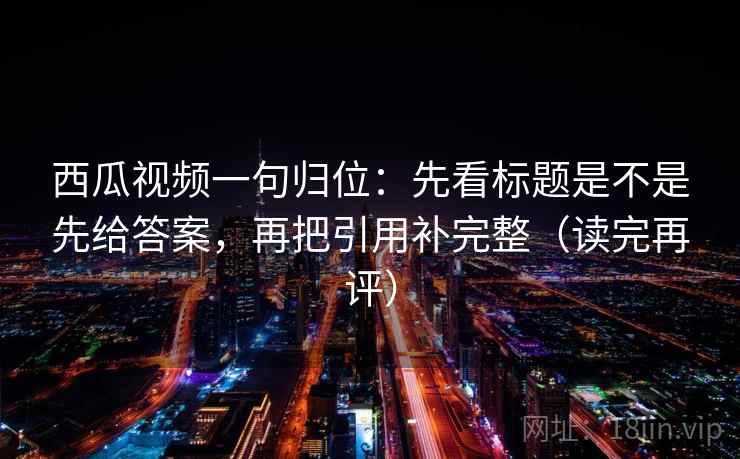 西瓜视频一句归位：先看标题是不是先给答案，再把引用补完整（读完再评）