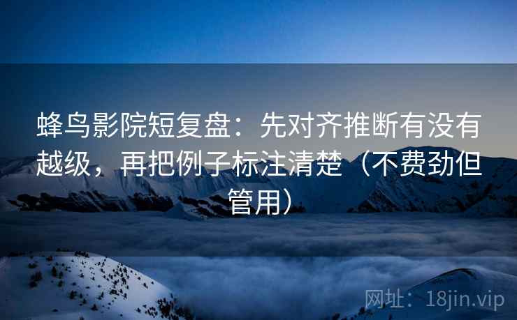 蜂鸟影院短复盘：先对齐推断有没有越级，再把例子标注清楚（不费劲但管用）