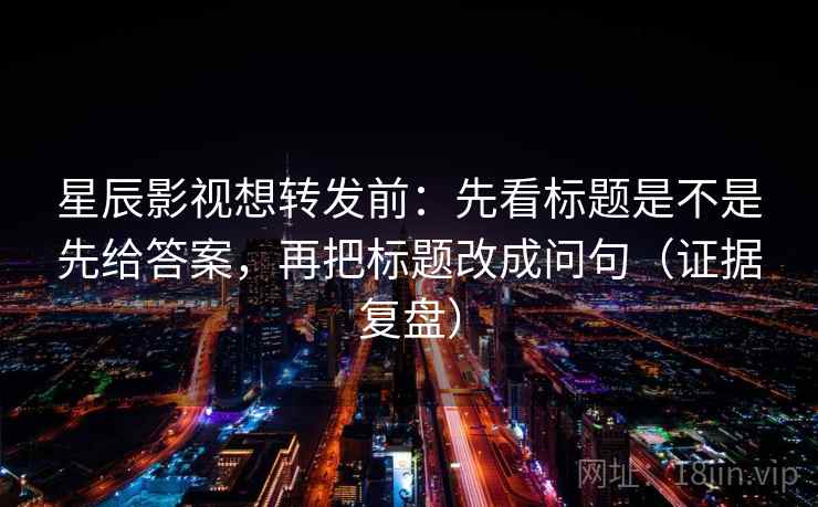 星辰影视想转发前:先看标题是不是先给答案,再把标题改成问句(证据复盘) 星辰影视想转发前:先看标题是不是先给答案,再把标题改成问句(证据复盘)