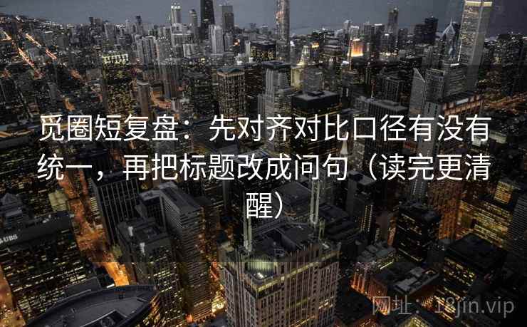觅圈短复盘:先对齐对比口径有没有统一,再把标题改成问句(读完更清醒) 觅圈短复盘:先对齐对比口径有没有统一,再把标题改成问句(读完更清醒)