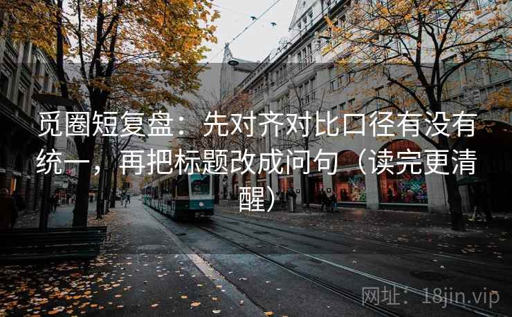 觅圈短复盘:先对齐对比口径有没有统一,再把标题改成问句(读完更清醒) 觅圈短复盘:先对齐对比口径有没有统一,再把标题改成问句(读完更清醒)