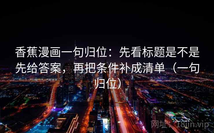 香蕉漫画一句归位:先看标题是不是先给答案,再把条件补成清单(一句归位) 香蕉漫画一句归位:先看标题是不是先给答案,再把条件补成清单(一句归位)