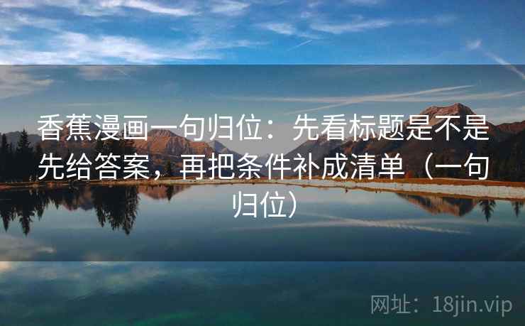 香蕉漫画一句归位:先看标题是不是先给答案,再把条件补成清单(一句归位) 香蕉漫画一句归位:先看标题是不是先给答案,再把条件补成清单(一句归位)