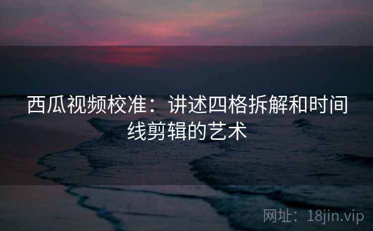 西瓜视频校准：讲述四格拆解和时间线剪辑的艺术
