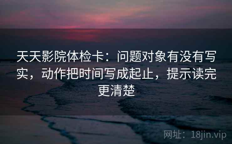 天天影院体检卡:问题对象有没有写实,动作把时间写成起止,提示读完更清楚 天天影院体检卡:问题对象有没有写实,动作把时间写成起止,提示读完更清楚