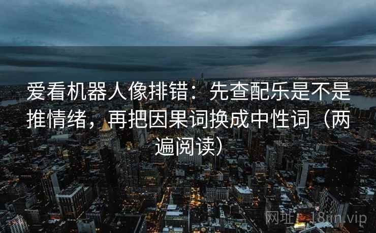 爱看机器人像排错:先查配乐是不是推情绪,再把因果词换成中性词(两遍阅读) 爱看机器人像排错:先查配乐是不是推情绪,再把因果词换成中性词(两遍阅读)