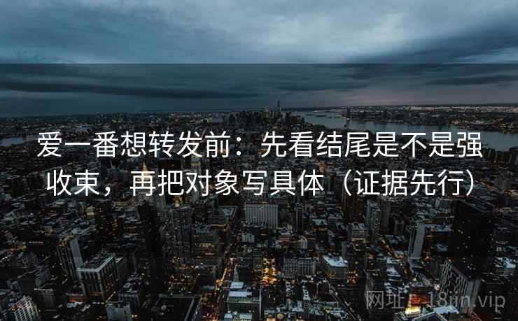 爱一番想转发前:先看结尾是不是强收束,再把对象写具体(证据先行) 爱一番想转发前:先看结尾是不是强收束,再把对象写具体(证据先行)