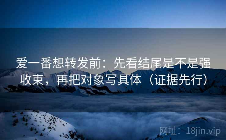 爱一番想转发前:先看结尾是不是强收束,再把对象写具体(证据先行) 爱一番想转发前:先看结尾是不是强收束,再把对象写具体(证据先行)