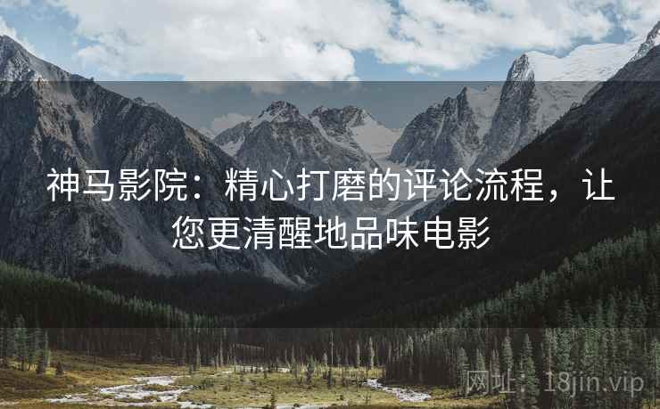 神马影院：精心打磨的评论流程，让您更清醒地品味电影