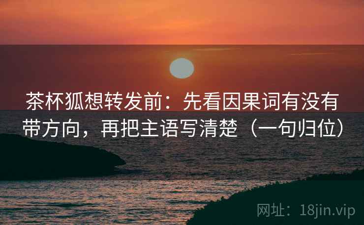 茶杯狐想转发前:先看因果词有没有带方向,再把主语写清楚(一句归位) 茶杯狐想转发前:先看因果词有没有带方向,再把主语写清楚(一句归位)